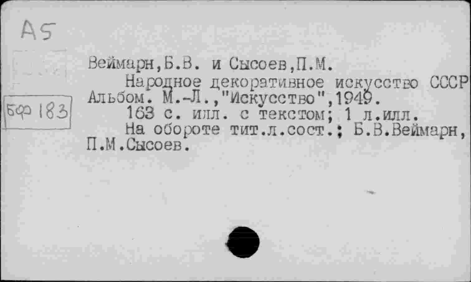 ﻿Веймарн,Б.В. и Сысоев,П.М.
Народное декоративное искусство СССР Альбом. M.-JI., "Искусство", 1949.
1Ö3 с. илл. с текстом; 1 л.илл.
На обороте тит.л.сост.; Б.В.Веймарн, П.М.Сысоев.